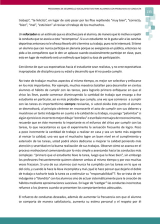 PROGRAMAS DE DESARROLLO SOCIAL/AFECTIVO PARA ALUMNOS CON PROBLEMAS DE CONDUCTA
235
trabajo”, “te felicito”, en lugar de solo pasar por las ﬁlas repi�endo “muy bien”, “correcto,
“bien”, “mal”, “está bien” al revisar el trabajo de los muchachos.
Un reforzador es un es�mulo que es atrac�vo para el alumno, de manera que lo mo�va a repe�r
la conducta que se asocia a esta “recompensa”. Si a un estudiante no le gusta salir a las canchas
depor�vas entonces no le ofrezca llevarlo ahí si termina su trabajo, pues no le interesará. Si �ene
un alumno que casi nunca par�cipa en plenaria porque se avergüenza en público, entonces no
pida a los compañeros que le den un aplauso cuando ocasionalmente par�cipe en clase, pues
esto en lugar de mo�varlo será un es�mulo que bajará su tasa de par�cipación.
Cerciórese de que sus expecta�vas hacia el estudiante sean realistas, y no cree expecta�vas
inapropiadas de disciplina para su edad y desarrollo que él no pueda cumplir.
No trate de trabajar muchos aspectos al mismo �empo, es mejor ser selec�vo y enfocarse
en los más importantes. Por ejemplo, muchos maestros batallan para desarrollar en ciertos
alumnos el hábito de cumplir con las tareas, para lograrlo primero enfóquese en que el
chico las lleve, puede comenzar disminuyendo la can�dad de trabajo que encarga a ése
estudiante en par�cular, así es más probable que cumpla, una vez que comience a cumplir
con las tareas es importan�simo siempre revisarlas, si usted olvida éste punto el alumno
se desmo�vará, al principio céntrese en reconocerle el acto de cumplir con sus deberes y
muéstrese un tanto indulgente en cuanto a la calidad de su trabajo, no ponga “palomitas” si
algúnejercicioesincorrectomejordibuje“estrellas”oescríbalemensajesdereconocimiento,
recuerde que en éste momento lo importante es el esfuerzo del chico por cumplir con las
tareas, lo que necesitamos es que él experimente la sensación frecuente de logro. Poco
a poco incremente la can�dad de trabajo a realizar en casa y sea un tanto más exigente
al revisar la calidad; una vez que el muchacho logre un buen nivel en el cumplimiento y
extensión de las tareas, usted podrá ahora dedicarse a mejorar la calidad poniendo más
atención y severidad en la buena realización de sus trabajos. Observe cómo se avanza en el
proceso mo�vacional comenzando por lo más simple y avanzando hacia las conductas más
complejas: “primero que el estudiante lleve la tarea, luego que la lleve bien”, sin embargo
los profesores frecuentemente quieren obtener ambas al mismo �empo y por eso muchas
veces fracasan. Si uno de sus alumnos casi nunca ha cumplido con las tareas en lo que va
del ciclo, y cuando la hace la lleva incompleta y mal ¿qué le hace pensar que dejarle el doble
de trabajo o tacharle toda la tarea va a es�mular su “responsabilidad”?. No se trata de ser
indulgente o “blandito” con los alumnos sino de actuar sistemá�camente para la creación de
hábitos mediante aproximaciones sucesivas. En lugar de “cas�gar” las conductas incorrectas
refuerce a los jóvenes cuando se presenten los comportamientos adecuados.
El refuerzo de conductas deseadas, además de aumentar la frecuencia con que el alumno
se comporta de manera sa�sfactoria, aumenta su es�ma personal y el respeto por él
 
