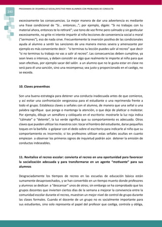 PROGRAMAS DE DESARROLLO SOCIAL/AFECTIVO PARA ALUMNOS CON PROBLEMAS DE CONDUCTA
240
excesivamente las consecuencias. La mejor manera de dar una advertencia es mediante
una frase condicional de “Si... entonces...”; por ejemplo, dígale: “Si no trabajas con tu
material ahora, entonces te lo re�raré”; use tono de voz ﬁrme pero calmado y sin ges�cular
excesivamente, no grite ni intente impar�r al niño lecciones de conveniencia social o moral
(“sermones”), eso de nada sirve. Frecuentemente la inversión posi�va de las condicionales
ayuda al alumno a sen�r las sanciones de una manera menos severa y amenazante por
ejemplo es más conveniente decir: “si terminas tu lección puedes salir al recreo” que decir
“si no terminas tu trabajo no vas a salir al recreo”. Las consecuencias deben cumplirse, ya
sean leves o intensas, y deben consis�r en algo que realmente le importe al niño para que
sean efec�vas, por ejemplo sacar del salón a un alumno que no le gusta estar en clase no
será para él una sanción, sino una recompensa; sea justo y proporcionado en el cas�go, no
se exceda.
10. Claves preven�vas
Son una buena estrategia para detener una conducta inadecuada antes de que comience,
y así evitar una confrontación vergonzosa para el estudiante o una reprimenda frente a
todo el grupo. Establezca claves o señales con el alumno, de manera que una señal o una
palabra signiﬁque que ponga o mantenga la atención, o que deje de pla�car o molestar.
Por ejemplo, dibuje un semáforo y colóquelo en el escritorio: mostrarle la luz roja indica
“cálmate” o “detente”, la luz verde signiﬁca que su comportamiento es adecuado. Otras
claves que pueden u�lizar los maestros son: tocar el hombro del estudiante, darse pequeños
toques en la barbilla o golpear con el dedo sobre el escritorio para indicarle al niño que su
comportamiento es incorrecto; si los profesores u�lizan estas señales ocultas en cuanto
empiezan a observar los primeros signos de inquietud podrán aún detener la emisión de
conductas indeseables.
11. Revitalice el recreo escolar: convierta el recreo en una oportunidad para favorecer
la socialización adecuada y para transformarse en un agente “mo�vante” para sus
alumnos
Desgraciadamente los �empos de recreo en las escuelas de educación básica están
sumamente desaprovechados, y se han conver�do en un �empo muerto donde profesores
y alumnos se dedican a “descansar” unos de otros; sin embargo se ha comprobado que los
grupos docentes que invierten ciertos días de la semana a mejorar la convivencia entre la
comunidad escolar durante el recreo, muestran un mejor nivel de control de grupo durante
las clases formales. Cuando el docente de un grupo no es socialmente importante para
sus estudiantes, sino solo representa el papel del profesor que cas�ga, controla y obliga,
 