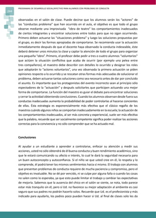 PROGRAMAS DE DESARROLLO SOCIAL/AFECTIVO PARA ALUMNOS CON PROBLEMAS DE CONDUCTA
244
observadas en el salón de clase. Puede decirse que los alumnos serán los “actores” de
las “conductas problema” que han ocurrido en el aula, el obje�vo es que todo el grupo
observe mediante una improvisada “obra de teatro” los comportamientos inadecuados
de ciertos integrantes y encontrar soluciones entre todos para que no sigan ocurriendo.
Primero deben actuarse las “situaciones problema” y luego las soluciones propuestas por
el grupo, es decir las formas apropiadas de comportarse. Se recomienda usar la actuación
inmediatamente después de que el docente haya observado la conducta indeseable, éste
deberá detener unos minutos la clase y captar la atención de todo el grupo para organizar
una pequeña “obra”. Primero, el profesor debe pedir a tres o cuatro alumnos “voluntarios”
que actúen la situación conﬂic�va que acaba de ocurrir (por ejemplo una pelea entre
tres compañeros), el maestro debe describir con detalles lo ocurrido y designar los roles
que adoptarán lo “actores voluntarios”, una vez observada la primera actuación se piden
opiniones respecto a lo ocurrido y se rescatan otras formas más adecuadas de solucionar el
problema, deben actuarse tantas soluciones como sea necesario antes de dar por concluido
el asunto. Es importante que los protagonistas del evento incorrecto sean al principio sólo
espectadores de la “actuación” y después solicitarles que par�cipen actuando una mejor
forma de comportarse. La función del maestro es guiar el debate para encontrar soluciones
y cerrar la ac�vidad obteniendo conclusiones. Cuando los alumnos observan desde fuera sus
conductas inadecuadas aumenta la probabilidad de poder controlarlas al hacerse concientes
de ellas. Ésta estrategia es exponencialmente más efec�va que el clásico regaño de los
maestros cuándo algunos niños se comportan inadecuadamente en la escuela; la actuación de
los comportamientos inadecuados, al ser más concreta y experiencial, suele ser más efec�va
que la palabra, recuerde que ser socialmente competente signiﬁca poder realizar las acciones
correctas para la convivencia y no sólo comprender que se ha actuado mal.
Conclusiones
Al ayudar a un estudiante a aprender a controlarse, enfocar su atención y medir sus
acciones, usted no sólo obtendrá de él buena conducta y buen rendimiento académico, sino
que le estará comunicando su afecto e interés, lo cual le dará la seguridad necesaria para
un buen autoconcepto y autoconﬁanza. Si el niño ve que usted cree en él, lo respeta y lo
comprende, él podrá tener los mismos sen�mientos hacia sí mismo. El trabajo con alumnos
que presentan problemas de conducta requiere de mucha paciencia y compromiso, pero el
obje�vo es invaluable. No se dé por vencido, ni se culpe por alguna falla o cuando las cosas
no salen como lo esperaba, ya que esto puede limitar el trabajo y cambiar las expecta�vas
de mejoría. Sabemos que la ausencia del chico en el salón se siente, se nota, todo parece
estar más tranquilo sin él, pero si Ud. no favorece su mejor adaptación al ambiente es casi
seguro que sus padres no podrán hacerlo solos. Recuerde que Ud. es el profesionista y más
indicado para ayudarlo, los padres poco pueden hacer si Ud. al ﬁnal de clases solo les da
 