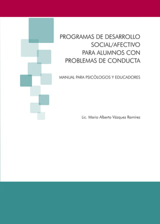 PROGRAMAS DE DESARROLLO SOCIAL/AFECTIVO PARA ALUMNOS CON PROBLEMAS DE CONDUCTA
3
PROGRAMAS DE DESARROLLO
SOCIAL/AFECTIVO
PARA ALUMNOS CON
PROBLEMAS DE CONDUCTA
MANUAL PARA PSICÓLOGOS Y EDUCADORES
Lic. Mario Alberto Vázquez Ramírez
 