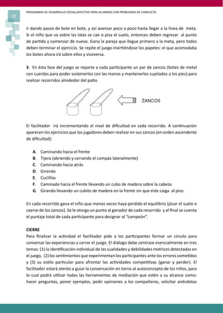 PROGRAMAS DE DESARROLLO SOCIAL/AFECTIVO PARA ALUMNOS CON PROBLEMAS DE CONDUCTA
42
ir dando pasos de bote en bote, y así avanzar poco a poco hasta llegar a la línea de meta.
Si el niño que va sobre las latas se cae o pisa el suelo, entonces deben regresar al punto
de par�da y comenzar de nuevo. Gana la pareja que llegue primero a la meta, pero todos
deben terminar el ejercicio. Se repite el juego invir�éndose los papeles: el que acomodaba
los botes ahora irá sobre ellos y viceversa.
3. En ésta fase del juego se reparte a cada par�cipante un par de zancos (botes de metal
con cuerdas para poder sostenerlos con las manos y mantenerlos sujetados a los pies) para
realizar recorridos alrededor del pa�o.
El facilitador irá incrementando el nivel de diﬁcultad en cada recorrido. A con�nuación
aparecen los ejercicios que los jugadores deben realizar en sus zancos (en orden ascendente
de diﬁcultad):
A. Caminando hacia el frente
B. Tijera (abriendo y cerrando el compás lateralmente)
C. Caminando hacia atrás
D. Girando
E. Cuclillas
F. Caminado hacia el frente llevando un cubo de madera sobre la cabeza.
G. Girando llevando un cubito de madera en la frente sin que éste caiga al piso.
En cada recorrido gana el niño que menos veces haya perdido el equilibrio (pisar el suelo o
caerse de los zancos). Se le otorga un punto al ganador de cada recorrido y al ﬁnal se cuenta
el puntaje total de cada par�cipante para designar al “campeón”.
CIERRE
Para ﬁnalizar la ac�vidad el facilitador pide a los par�cipantes formar un círculo para
conversar las experiencias y cerrar el juego. El diálogo debe centrase esencialmente en tres
temas: (1) la iden�ﬁcación individual de las cualidades y debilidades motrices detectadas en
el juego, (2) los sen�mientos que experimentan los par�cipantes ante los errores come�dos
y (3) su es�lo par�cular para afrontar las ac�vidades compe��vas (ganar y perder). El
facilitador estará atento a guiar la conversación en torno al autoconcepto de los niños, para
lo cual podrá u�lizar todas las herramientas de mediación que estén a su alcance como:
hacer preguntas, poner ejemplos, pedir opiniones a los compañeros, solicitar anécdotas
 