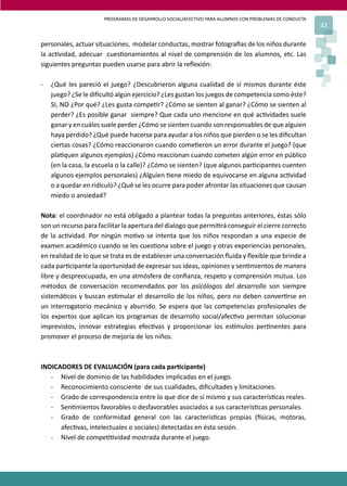 PROGRAMAS DE DESARROLLO SOCIAL/AFECTIVO PARA ALUMNOS CON PROBLEMAS DE CONDUCTA
43
personales, actuar situaciones, modelar conductas, mostrar fotogra�as de los niños durante
la ac�vidad, adecuar cues�onamientos al nivel de comprensión de los alumnos, etc. Las
siguientes preguntas pueden usarse para abrir la reﬂexión:
- ¿Qué les pareció el juego? ¿Descubrieron alguna cualidad de sí mismos durante éste
juego? ¿Se le diﬁcultó algún ejercicio? ¿Les gustan los juegos de competencia como éste?
SI, NO ¿Por qué? ¿Les gusta compe�r? ¿Cómo se sienten al ganar? ¿Cómo se sienten al
perder? ¿Es posible ganar siempre? Que cada uno mencione en qué ac�vidades suele
ganar y en cuáles suele perder ¿Cómo se sienten cuando son responsables de que alguien
haya perdido? ¿Qué puede hacerse para ayudar a los niños que pierden o se les diﬁcultan
ciertas cosas? ¿Cómo reaccionaron cuando come�eron un error durante el juego? (que
pla�quen algunos ejemplos) ¿Cómo reaccionan cuando cometen algún error en público
(en la casa, la escuela o la calle)? ¿Cómo se sienten? (que algunos par�cipantes cuenten
algunos ejemplos personales) ¿Alguien �ene miedo de equivocarse en alguna ac�vidad
o a quedar en ridículo? ¿Qué se les ocurre para poder afrontar las situaciones que causan
miedo o ansiedad?
Nota: el coordinador no está obligado a plantear todas la preguntas anteriores, éstas sólo
son un recurso para facilitar la apertura del dialogo que permi�rá conseguir el cierre correcto
de la ac�vidad. Por ningún mo�vo se intenta que los niños respondan a una especie de
examen académico cuando se les cues�ona sobre el juego y otras experiencias personales,
en realidad de lo que se trata es de establecer una conversación ﬂuida y ﬂexible que brinde a
cada par�cipante la oportunidad de expresar sus ideas, opiniones y sen�mientos de manera
libre y despreocupada, en una atmósfera de conﬁanza, respeto y comprensión mutua. Los
métodos de conversación recomendados por los psicólogos del desarrollo son siempre
sistemá�cos y buscan es�mular el desarrollo de los niños, pero no deben conver�rse en
un interrogatorio mecánico y aburrido. Se espera que las competencias profesionales de
los expertos que aplican los programas de desarrollo social/afec�vo permitan solucionar
imprevistos, innovar estrategias efec�vas y proporcionar los es�mulos per�nentes para
promover el proceso de mejoría de los niños.
INDICADORES DE EVALUACIÓN (para cada par�cipante)
- Nivel de dominio de las habilidades implicadas en el juego.
- Reconocimiento consciente de sus cualidades, diﬁcultades y limitaciones.
- Grado de correspondencia entre lo que dice de sí mismo y sus caracterís�cas reales.
- Sen�mientos favorables o desfavorables asociados a sus caracterís�cas personales.
- Grado de conformidad general con las caracterís�cas propias (�sicas, motoras,
afec�vas, intelectuales o sociales) detectadas en ésta sesión.
- Nivel de compe��vidad mostrada durante el juego.
 