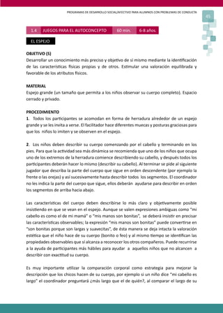 PROGRAMAS DE DESARROLLO SOCIAL/AFECTIVO PARA ALUMNOS CON PROBLEMAS DE CONDUCTA
45
OBJETIVO (S)
Desarrollar un conocimiento más preciso y obje�vo de sí mismo mediante la iden�ﬁcación
de las caracterís�cas �sicas propias y de otros. Es�mular una valoración equilibrada y
favorable de los atributos �sicos.
MATERIAL
Espejo grande (un tamaño que permita a los niños observar su cuerpo completo). Espacio
cerrado y privado.
PROCEDIMIENTO
1. Todos los par�cipantes se acomodan en forma de herradura alrededor de un espejo
grande y se les invita a verse. El facilitador hace diferentes muecas y posturas graciosas para
que los niños lo imiten y se observen en el espejo.
2. Los niños deben describir su cuerpo comenzando por el cabello y terminando en los
pies. Para que la ac�vidad sea más dinámica se recomienda que uno de los niños que ocupa
uno de los extremos de la herradura comience describiendo su cabello, y después todos los
par�cipantes deberán hacer lo mismo (describir su cabello). Al terminar se pide al siguiente
jugador que describa la parte del cuerpo que sigue en orden descendente (por ejemplo la
frente o las orejas) y así sucesivamente hasta describir todos los segmentos. El coordinador
no les indica la parte del cuerpo que sigue, ellos deberán ayudarse para describir en orden
los segmentos de arriba hacia abajo.
Las caracterís�cas del cuerpo deben describirse lo más claro y obje�vamente posible
insis�endo en que se vean en el espejo. Aunque se valen expresiones ambiguas como “mi
cabello es como el de mi mamá” o “mis manos son bonitas”, se deberá insis�r en precisar
las caracterís�cas observables; la expresión “mis manos son bonitas” puede conver�rse en
“son bonitas porque son largas y suavecitas”, de ésta manera se deja intacta la valoración
esté�ca que el niño hace de su cuerpo (bonito o feo) y al mismo �empo se iden�ﬁcan las
propiedades observables que sí alcanza a reconocer los otros compañeros. Puede recurrirse
a la ayuda de par�cipantes más hábiles para ayudar a aquellos niños que no alcancen a
describir con exac�tud su cuerpo.
Es muy importante u�lizar la comparación corporal como estrategia para mejorar la
descripción que los chicos hacen de su cuerpo, por ejemplo si un niño dice “mi cabello es
largo” el coordinador preguntará ¿más largo que el de quién?, al comparar el largo de su
1.4 JUEGOS PARA EL AUTOCONCEPTO 60 min. 6-8 años.
EL ESPEJO
 