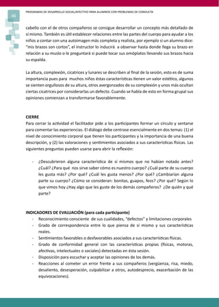 PROGRAMAS DE DESARROLLO SOCIAL/AFECTIVO PARA ALUMNOS CON PROBLEMAS DE CONDUCTA
46
cabello con el de otros compañeros se consigue desarrollar un concepto más detallado de
sí mismo. También es ú�l establecer relaciones entre las partes del cuerpo para ayudar a los
niños a contar con una autoimagen más completa y realista, por ejemplo si un alumno dice:
“mis brazos son cortos”, el instructor lo inducirá a observar hasta donde llega su brazo en
relación a su muslo o le preguntará si puede tocar sus omóplatos llevando sus brazos hacia
su espalda.
La altura, complexión, cicatrices y lunares se describen al ﬁnal de la sesión, esto es de suma
importancia pues para muchos niños éstas caracterís�cas �enen un valor esté�co, algunos
se sienten orgullosos de su altura, otros avergonzados de su complexión y unos más ocultan
ciertas cicatrices por considerarlas un defecto. Cuando se habla de esto en forma grupal sus
opiniones comienzan a transformarse favorablemente.
CIERRE
Para cerrar la ac�vidad el facilitador pide a los par�cipantes formar un círculo y sentarse
para comentar las experiencias. El diálogo debe centrase esencialmente en dos temas: (1) el
nivel de conocimiento corporal que �enen los par�cipantes y la importancia de una buena
descripción, y (2) las valoraciones y sen�mientos asociados a sus caracterís�cas �sicas. Las
siguientes preguntas pueden usarse para abrir la reﬂexión:
- ¿Descubrieron alguna caracterís�ca de sí mismos que no habían notado antes?
¿Cuál? ¿Para qué nos sirve saber cómo es nuestro cuerpo? ¿Cuál parte de su cuerpo
les gusta más? ¿Por qué? ¿Cuál les gusta menos? ¿Por qué? ¿Cambiarían alguna
parte su cuerpo? ¿Cómo se consideran: bonitas, guapos, feos? ¿Por qué? Según lo
que vimos hoy ¿Hay algo que les guste de los demás compañeros? ¿De quién y qué
parte?
INDICADORES DE EVALUACIÓN (para cada par�cipante)
- Reconocimiento consciente de sus cualidades, “defectos” y limitaciones corporales
- Grado de correspondencia entre lo que piensa de sí mismo y sus caracterís�cas
reales.
- Sen�mientos favorables o desfavorables asociados a sus caracterís�cas �sicas.
- Grado de conformidad general con las caracterís�cas propias (�sicas, motoras,
afec�vas, intelectuales o sociales) detectadas en ésta sesión.
- Disposición para escuchar y aceptar las opiniones de los demás.
- Reacciones al cometer un error frente a sus compañeros (vergüenza, risa, miedo,
desaliento, desesperación, culpabilizar a otros, autodesprecio, exacerbación de las
equivocaciones).
 