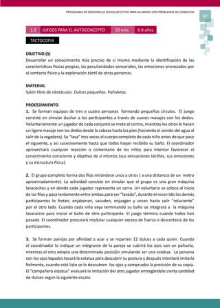 PROGRAMAS DE DESARROLLO SOCIAL/AFECTIVO PARA ALUMNOS CON PROBLEMAS DE CONDUCTA
47
OBJETIVO (S)
Desarrollar un conocimiento más preciso de sí mismo mediante la iden�ﬁcación de las
caracterís�cas �sicas propias, las peculiaridades sensoriales, las emociones provocadas por
el contacto �sico y la exploración tác�l de otras personas.
MATERIAL
Salón libre de obstáculos. Dulces pequeños. Pañoletas.
PROCEDIMIENTO
1. Se forman equipos de tres o cuatro personas formando pequeños círculos. El juego
consiste en simular duchar a los par�cipantes a través de suaves masajes con los dedos.
Voluntariamente un jugador de cada conjunto se mete al centro, mientras los otros le hacen
un ligero masaje con los dedos desde la cabeza hasta los pies (haciendo el sonido del agua al
salir de la regadera). Se “lava” tres veces el cuerpo completo de cada niño antes de que pase
el siguiente, y así sucesivamente hasta que todos hayan recibido su baño. El coordinador
aprovechará cualquier reacción o comentario de los niños para intentar favorecer el
conocimiento consciente y obje�vo de sí mismos (sus sensaciones tác�les, sus emociones
y su estructura �sica).
2. El grupo completo forma dos ﬁlas mirándose unos a otros ( a una distancia de un metro
aproximadamente). La ac�vidad consiste en simular que el grupo es una gran máquina
lavacoches y en donde cada jugador representa un carro. Un voluntario se coloca al inicio
de las ﬁlas y pasa lentamente entre ambas para ser “lavado”, durante el recorrido los demás
par�cipantes lo frotan, enjabonan, sacuden, enjuagan y secan hasta salir “reluciente”
por el otro lado. Cuando cada niño vaya terminando su baño se integrará a la máquina
lavacarros para iniciar el baño de otro par�cipante. El juego termina cuando todos han
pasado. El coordinador procurará modular cualquier exceso de fuerza o descortesía de los
par�cipantes.
3. Se forman parejas por aﬁnidad o azar y se reparten 12 dulces a cada quien. Cuando
el coordinador lo indique un integrante de la pareja se cubrirá los ojos con un pañuelo,
mientras el otro adopta una determinada posición simulando ser una estatua. La persona
con los ojos tapados tocará la estatua para descubrir su postura y después intentará imitarla
ﬁelmente, cuando esté listo se le descubren los ojos y comprueba la precisión de su copia.
El “compañero estatua” evaluará la imitación del otro jugador entregándole cierta can�dad
de dulces según la siguiente escala:
1.5 JUEGOS PARA EL AUTOCONCEPTO 50 min. 6-8 años.
TACTOCOPIA
 