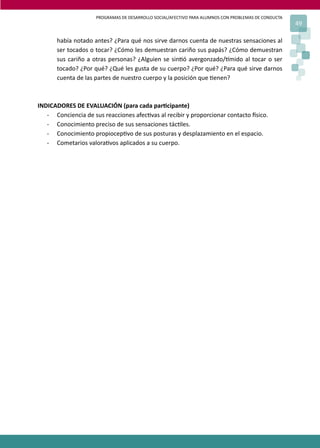 PROGRAMAS DE DESARROLLO SOCIAL/AFECTIVO PARA ALUMNOS CON PROBLEMAS DE CONDUCTA
49
había notado antes? ¿Para qué nos sirve darnos cuenta de nuestras sensaciones al
ser tocados o tocar? ¿Cómo les demuestran cariño sus papás? ¿Cómo demuestran
sus cariño a otras personas? ¿Alguien se sin�ó avergonzado/�mido al tocar o ser
tocado? ¿Por qué? ¿Qué les gusta de su cuerpo? ¿Por qué? ¿Para qué sirve darnos
cuenta de las partes de nuestro cuerpo y la posición que �enen?
INDICADORES DE EVALUACIÓN (para cada par�cipante)
- Conciencia de sus reacciones afec�vas al recibir y proporcionar contacto �sico.
- Conocimiento preciso de sus sensaciones tác�les.
- Conocimiento propiocep�vo de sus posturas y desplazamiento en el espacio.
- Cometarios valora�vos aplicados a su cuerpo.
 