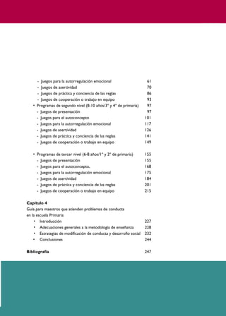 PROGRAMAS DE DESARROLLO SOCIAL/AFECTIVO PARA ALUMNOS CON PROBLEMAS DE CONDUCTA
5
- Juegos para la autorregulación emocional 61
- Juegos de asertividad 70
- Juegos de práctica y conciencia de las reglas 86
- Juegos de cooperación o trabajo en equipo 93
• Programas de segundo nivel (8-10 años/3º y 4º de primaria) 97
- Juegos de presentación 97
- Juegos para el autoconcepto 101
- Juegos para la autorregulación emocional 117
- Juegos de asertividad 126
- Juegos de práctica y conciencia de las reglas 141
- Juegos de cooperación o trabajo en equipo 149
• Programas de tercer nivel (6-8 años/1º y 2º de primaria) 155
- Juegos de presentación 155
- Juegos para el autoconcepto, 168
- Juegos para la autorregulación emocional 175
- Juegos de asertividad 184
- Juegos de práctica y conciencia de las reglas 201
- Juegos de cooperación o trabajo en equipo 215
Capítulo 4
Guía para maestros que atienden problemas de conducta
en la escuela Primaria
• Introducción 227
• Adecuaciones generales a la metodología de enseñanza 228
• Estrategias de modificación de conducta y desarrollo social 232
• Conclusiones 244
Bibliografía 247
 