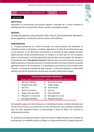 PROGRAMAS DE DESARROLLO SOCIAL/AFECTIVO PARA ALUMNOS CON PROBLEMAS DE CONDUCTA
53
OBJETIVO (S)
Desarrollar un conocimiento más preciso, obje�vo y favorable de sí mismo mediante la
iden�ﬁcación de las caracterís�cas �sicas, sociales y psicológicas propias.
MATERIAL
Un pliego de papel para cada par�cipante (100 x 130 cms. aproximadamente). Marcadores,
�jeras, pegamento, revistas para recortar, colores, cinta adhesiva.
PROCEDIMIENTO
1. El grupo permanece en cuclillas formando una rueda alrededor del facilitador. La
ac�vidad consiste en levantarse o quedarse agachado en función de las aﬁrmaciones que
se irán diciendo. Si una aﬁrmación corresponde a la situación de algún jugador entonces
deberá ponerse de pie automá�camente, en cambio, si no �ene que ver con sus gustos,
datos o circunstancias se quedará agachado hasta escuchar otro enunciado. Por ejemplo si
el coordinador dice “¡me gustan los perros!” sólo los niños a los que les gusten los perros
deberán pararse y el resto permanecerá en cuclillas, pierde el niño que se levante o se quede
agachado cuando no le corresponde. Si un par�cipante acumula tres errores recibirá como
“sanción” un ataque de cosquillas de todo el grupo. A manera de ejemplo, a con�nuación
aparece una lista de aﬁrmaciones sencillas que se pueden u�lizar para el juego:
LISTA DE AFIRMACIONES PERSONALES
(gustos, datos socioculturales, hábitos, caracterís�cas �sicas, etc.)
1 Me lavo lo dientes 8 Me gusta el pastel
2 Tengo los ojos cafés 9 Tengo amigos
3 Soy niña 10 Ya sé escribir
4 Quiero a mi mamá 11 Soy rico
5 Tengo sucias las orejas 12 Estoy chimuelo
6 Me gusta ir a la escuela 13 Me pegan en la casa
7 No traigo calce�nes 14 Me gusta lo picoso
Este pequeño juego sirve de introducción a la ac�vidad principal y no debe extenderse por
más de 10-15 minutos. Se recomienda no incluir aﬁrmaciones muy complejas o abstractas
pues los niños pequeños forman su autoconcepto a par�r de datos muy concretos y
rela�vamente sencillos.
2.- El grupo se acomoda por parejas. Cada niño recibe un pliego de papel y un marcador de
punta gruesa. La ac�vidad consiste en dibujar su silueta mutuamente y después decorarla
1.7 JUEGOS PARA EL AUTOCONCEPTO 55 min. 6-8 años.
MI SILUETA
 