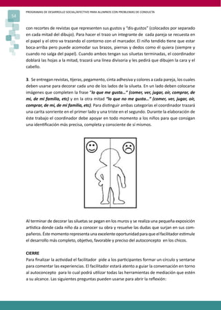 PROGRAMAS DE DESARROLLO SOCIAL/AFECTIVO PARA ALUMNOS CON PROBLEMAS DE CONDUCTA
54
con recortes de revistas que representen sus gustos y “dis-gustos” (colocados por separado
en cada mitad del dibujo). Para hacer el trazo un integrante de cada pareja se recuesta en
el papel y el otro va trazando el contorno con el marcador. El niño tendido �ene que estar
boca-arriba pero puede acomodar sus brazos, piernas y dedos como él quiera (siempre y
cuando no salga del papel). Cuando ambos tengan sus siluetas terminadas, el coordinador
doblará las hojas a la mitad, trazará una línea divisoria y les pedirá que dibujen la cara y el
cabello.
3. Se entregan revistas, �jeras, pegamento, cinta adhesiva y colores a cada pareja, los cuales
deben usarse para decorar cada uno de los lados de la silueta. En un lado deben colocarse
imágenes que completen la frase “lo que me gusta…” (comer, ver, jugar, oír, comprar, de
mi, de mi familia, etc) y en la otra mitad “lo que no me gusta…” (comer, ver, jugar, oír,
comprar, de mi, de mi familia, etc). Para dis�nguir ambas categorías el coordinador trazará
una carita sonriente en el primer lado y una triste en el segundo. Durante la elaboración de
éste trabajo el coordinador debe apoyar en todo momento a los niños para que consigan
una iden�ﬁcación más precisa, completa y consciente de sí mismos.
Al terminar de decorar las siluetas se pegan en los muros y se realiza una pequeña exposición
ar�s�ca donde cada niño da a conocer su obra y resuelve las dudas que surjan en sus com-
pañeros. Éste momento representa una excelente oportunidad para que el facilitador es�mule
el desarrollo más completo, obje�vo, favorable y preciso del autoconcepto en los chicos.
CIERRE
Para ﬁnalizar la ac�vidad el facilitador pide a los par�cipantes formar un círculo y sentarse
para comentar las experiencias. El facilitador estará atento a guiar la conversación en torno
al autoconcepto para lo cual podrá u�lizar todas las herramientas de mediación que estén
a su alcance. Las siguientes preguntas pueden usarse para abrir la reﬂexión:
 
