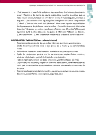 PROGRAMAS DE DESARROLLO SOCIAL/AFECTIVO PARA ALUMNOS CON PROBLEMAS DE CONDUCTA
55
- ¿Qué les pareció el juego? ¿Descubrieron alguna cualidad de sí mismos durante éste
juego? ¿Alguien se dió cuenta de alguna caracterís�ca (nega�va o posi�va) que no
había notado antes? ¿Para qué nos sirve darnos cuenta de nuestros gustos, intereses y
disgustos? ¿Descubrieron tener algunos gustos semejantes con ciertos compañeros?
¿Cuáles? ¿Cómo los hace sen�r eso? ¿Por qué? Mencionen algo que les gustó saber
de alguna persona. Según lo que conocieron hoy ¿Con quién �enen más diferencias
de gustos? ¿Se puede ser amigos cuando dos niños son muy diferentes? ¿Alguna vez
alguien se burló o cri�có alguno de tus gustos o intereses? Pla�quen los detalles.
¿Cómo se sin�eron? ¿Cómo se sen�rían otros niños si ustedes se burlaran de ellos?
INDICADORES DE EVALUACIÓN (para cada par�cipante)
- Reconocimiento consciente de sus gustos, intereses, aversiones y desintereses.
- Grado de correspondencia entre lo que piensa de sí mismo y sus caracterís�cas
reales.
- Sen�mientos favorables o desfavorables asociados a sus gustos par�culares.
- Grado de conformidad general con las caracterís�cas propias (�sicas, motoras,
afec�vas, intelectuales o sociales) detectadas en ésta sesión.
- Habilidad para comprender las ideas, emociones y sen�mientos de los otros.
- Disposición para escuchar y aceptar las opiniones de los demás, contrastarlas con las
suyas y en su caso cambiar sus convicciones tomando en cuenta los comentarios de
los otros.
- Reacciones al exponer cierta información a sus compañeros (vergüenza, risa, miedo,
desaliento, desconﬁanza, autodesprecio, seguridad, etc.).
 