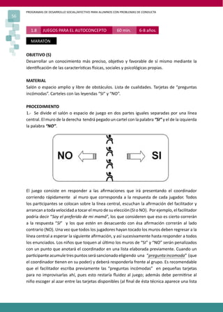PROGRAMAS DE DESARROLLO SOCIAL/AFECTIVO PARA ALUMNOS CON PROBLEMAS DE CONDUCTA
56
1.8 JUEGOS PARA EL AUTOCONCEPTO 60 min. 6-8 años.
MARATÓN
OBJETIVO (S)
Desarrollar un conocimiento más preciso, obje�vo y favorable de sí mismo mediante la
iden�ﬁcación de las caracterís�cas �sicas, sociales y psicológicas propias.
MATERIAL
Salón o espacio amplio y libre de obstáculos. Lista de cualidades. Tarjetas de “preguntas
incómodas”. Carteles con las leyendas “SI” y “NO”.
PROCEDIMIENTO
1.- Se divide el salón o espacio de juego en dos partes iguales separadas por una línea
central. El muro de la derecha tendrá pegado un cartel con la palabra “SI” y el de la izquierda
la palabra “NO”.
El juego consiste en responder a las aﬁrmaciones que irá presentando el coordinador
corriendo rápidamente al muro que corresponda a la respuesta de cada jugador. Todos
los par�cipantes se colocan sobre la línea central, escuchan la aﬁrmación del facilitador y
arrancan a toda velocidad a tocar el muro de su elección (SI o NO). Por ejemplo, el facilitador
podría decir “Soy el preferido de mi mamá”, los que consideren que eso es cierto correrán
a la respuesta “SI” y los que estén en desacuerdo con ésa aﬁrmación correrán al lado
contrario (NO). Una vez que todos los jugadores hayan tocado los muros deben regresar a la
línea central a esperar la siguiente aﬁrmación, y así sucesivamente hasta responder a todos
los enunciados. Los niños que toquen al úl�mo los muros de “SI” y “NO” serán penalizados
con un punto que anotará el coordinador en una lista elaborada previamente. Cuando un
par�cipante acumule tres puntos será sancionado eligiendo una “pregunta incomoda” (que
el coordinador �enen en su poder) y deberá responderla frente al grupo. Es recomendable
que el facilitador escriba previamente las “preguntas incómodas” en pequeñas tarjetas
para no improvisarlas ahí, pues esto restaría ﬂuidez al juego; además debe permi�rse al
niño escoger al azar entre las tarjetas disponibles (al ﬁnal de ésta técnica aparece una lista
 