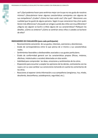 PROGRAMAS DE DESARROLLO SOCIAL/AFECTIVO PARA ALUMNOS CON PROBLEMAS DE CONDUCTA
60
ser? ¿Qué podemos hacer para sen�rnos mejor con lo que no nos gusta de nosotros
mismos? ¿Descubrieron tener algunas caracterís�cas semejantes con algunos de
sus compañeros? ¿Cuáles? ¿Cómo los hace sen�r eso? ¿Por qué? Mencionen una
cualidad que les gustó de alguna persona. Según lo que conocieron hoy ¿Con quién
�enen más diferencias? ¿Se puede ser amigos cuando dos niños son muy diferentes?
¿Alguna vez alguien se burló o cri�có alguna de sus caracterís�cas? Pla�quen los
detalles. ¿Cómo se sin�eron? ¿Cómo se sen�rían otros niños si ustedes se burlaran
de ellos?
INDICADORES DE EVALUACIÓN (para cada par�cipante)
- Reconocimiento consciente de sus gustos, intereses, aversiones y desintereses.
- Grado de correspondencia entre lo que piensa de sí mismo y sus caracterís�cas
reales.
- Sen�mientos favorables o desfavorables asociados a sus gustos par�culares.
- Grado de conformidad general con las caracterís�cas propias (�sicas, motoras,
afec�vas, intelectuales o sociales) detectadas en ésta sesión.
- Habilidad para comprender las ideas, emociones y sen�mientos de los otros.
- Disposición para escuchar y aceptar las opiniones de los demás, contrastarlas con las
suyas y en su caso cambiar sus convicciones tomando en cuenta los comentarios de
los otros.
- Reacciones al exponer cierta información a sus compañeros (vergüenza, risa, miedo,
desaliento, desconﬁanza, autodesprecio, seguridad, etc.).
 