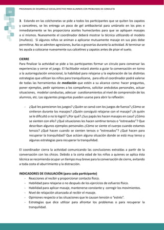 PROGRAMAS DE DESARROLLO SOCIAL/AFECTIVO PARA ALUMNOS CON PROBLEMAS DE CONDUCTA
66
3. Estando en las colchonetas se pide a todos los par�cipantes que se quiten los zapatos
y cance�nes, se les entrega un poco de gel an�bacterial para untárselo en los pies e
inmediatamente se les proporciona aceites humectantes para que se apliquen masajes
a sí mismos. Nuevamente el coordinador deberá mostrar la técnica u�lizando el modelo
(muñeco). Sí algunos niños se animan a aplicarse mutuamente masaje en sus pies debe
permi�rse. No se admiten agresiones, burlas o groserías durante la ac�vidad. Al terminar se
les ayuda a colocarse nuevamente sus calce�nes y zapatos antes de pisar el suelo.
CIERRE
Para ﬁnalizar la ac�vidad se pide a los par�cipantes formar un círculo para conversar las
experiencias y cerrar el juego. El facilitador estará atento a guiar la conversación en torno
a la autorregulación emocional, la habilidad para relajarse y la exploración de las dis�ntas
estrategias que u�lizan los niños para tranquilizarse, para ello el coordinador podrá valerse
de todas las herramientas de mediación que estén a su alcance como: hacer preguntas,
poner ejemplos, pedir opiniones a los compañeros, solicitar anécdotas personales, actuar
situaciones, modelar conductas, adecuar cues�onamientos al nivel de comprensión de los
alumnos, etc. Las siguientes preguntas pueden usarse para abrir la reﬂexión:
- ¿Qué les parecieron los juegos? ¿Quién se cansó con los juegos de fuerza? ¿Cómo se
sin�eron durante los masajes? ¿Quién consiguió relajarse con el masaje? ¿A quién
se le diﬁcultó o no lo logró? ¿Por qué? ¿Sus papás les hacen masajes en casa? ¿Cómo
se sienten con ello? ¿Qué situaciones les hacen sen�rse tensos o “estresados”? Que
describan algunos ejemplos personales ¿Cómo se siente el cuerpo cuando estamos
tensos? ¿Qué hacen cuando se sienten tensos o “estresados”? ¿Qué hacen para
recuperar la tranquilidad? Que actúen alguna situación donde se está muy tenso y
algunas estrategias para recuperar la tranquilidad.
El coordinador cierra la ac�vidad comunicando las conclusiones extraídas a par�r de la
conversación con los chicos. Debido a la corta edad de los niños a quienes se aplica ésta
técnica se recomienda ocupar un �empo muy breve para la conversación de cierre, evitando
a toda costa el aburrimiento y la distracción.
INDICADORES DE EVALUACIÓN (para cada par�cipante)
- Reacciones al recibir y proporcionar contacto �sico.
- Habilidad para relajarse o no después de los ejercicios de esfuerzo �sico.
- Habilidad para aplicar masaje, mantenerse constante y corregir los movimientos.
- Nivel de relajación alcanzada al recibir el masaje.
- Opiniones respecto a las situaciones que le causan tensión o “estrés”.
- Estrategias que dice u�lizar para afrontar los problemas o para recuperar la
tranquilidad.
 