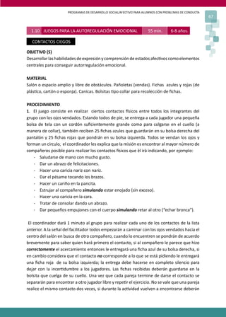 PROGRAMAS DE DESARROLLO SOCIAL/AFECTIVO PARA ALUMNOS CON PROBLEMAS DE CONDUCTA
67
OBJETIVO (S)
Desarrollarlashabilidades deexpresiónycomprensióndeestadosafec�voscomoelementos
centrales para conseguir autorregulación emocional.
MATERIAL
Salón o espacio amplio y libre de obstáculos. Pañoletas (vendas). Fichas azules y rojas (de
plás�co, cartón o esponja). Canicas. Bolsitas �po collar para recolección de ﬁchas.
PROCEDIMIENTO
1. El juego consiste en realizar ciertos contactos �sicos entre todos los integrantes del
grupo con los ojos vendados. Estando todos de pie, se entrega a cada jugador una pequeña
bolsa de tela con un cordón suﬁcientemente grande como para colgarse en el cuello (a
manera de collar), también reciben 25 ﬁchas azules que guardarán en su bolsa derecha del
pantalón y 25 ﬁchas rojas que pondrán en su bolsa izquierda. Todos se vendan los ojos y
forman un círculo, el coordinador les explica que la misión es encontrar al mayor número de
compañeros posible para realizar los contactos �sicos que él irá indicando, por ejemplo:
- Saludarse de mano con mucho gusto.
- Dar un abrazo de felicitaciones.
- Hacer una caricia nariz con nariz.
- Dar el pésame tocando los brazos.
- Hacer un cariño en la pancita.
- Estrujar al compañero simulando estar enojado (sin exceso).
- Hacer una caricia en la cara.
- Tratar de consolar dando un abrazo.
- Dar pequeños empujones con el cuerpo simulando retar al otro (“echar bronca”).
El coordinador dará 1 minuto al grupo para realizar cada uno de los contactos de la lista
anterior. A la señal del facilitador todos empezarán a caminar con los ojos vendados hacia el
centro del salón en busca de otro compañero, cuando lo encuentren se pondrán de acuerdo
brevemente para saber quien hará primero el contacto, si al compañero le parece que hizo
correctamente el acercamiento entonces le entregará una ﬁcha azul de su bolsa derecha, si
en cambio considera que el contacto no corresponde a lo que se está pidiendo le entregará
una ﬁcha roja de su bolsa izquierda; la entrega debe hacerse en completo silencio para
dejar con la incer�dumbre a los jugadores. Las ﬁchas recibidas deberán guardarse en la
bolsita que cuelga de su cuello. Una vez que cada pareja termine de darse el contacto se
separarán para encontrar a otro jugador libre y repe�r el ejercicio. No se vale que una pareja
realice el mismo contacto dos veces, si durante la ac�vidad vuelven a encontrarse deberán
1.10 JUEGOS PARA LA AUTOREGULACIÓN EMOCIONAL 55 min. 6-8 años.
CONTACTOS CIEGOS
 