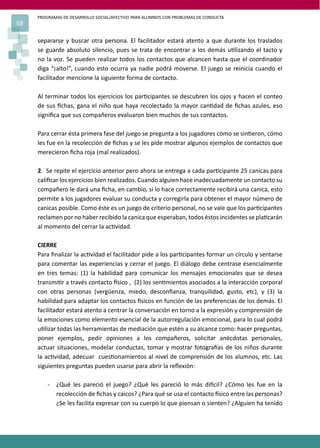 PROGRAMAS DE DESARROLLO SOCIAL/AFECTIVO PARA ALUMNOS CON PROBLEMAS DE CONDUCTA
68
separarse y buscar otra persona. El facilitador estará atento a que durante los traslados
se guarde absoluto silencio, pues se trata de encontrar a los demás u�lizando el tacto y
no la voz. Se pueden realizar todos los contactos que alcancen hasta que el coordinador
diga “¡alto!”, cuando esto ocurra ya nadie podrá moverse. El juego se reinicia cuando el
facilitador mencione la siguiente forma de contacto.
Al terminar todos los ejercicios los par�cipantes se descubren los ojos y hacen el conteo
de sus ﬁchas, gana el niño que haya recolectado la mayor can�dad de ﬁchas azules, eso
signiﬁca que sus compañeros evaluaron bien muchos de sus contactos.
Para cerrar ésta primera fase del juego se pregunta a los jugadores cómo se sin�eron, cómo
les fue en la recolección de ﬁchas y se les pide mostrar algunos ejemplos de contactos que
merecieron ﬁcha roja (mal realizados).
2. Se repite el ejercicio anterior pero ahora se entrega a cada par�cipante 25 canicas para
caliﬁcar los ejercicios bien realizados. Cuando alguien hace inadecuadamente un contacto su
compañero le dará una ﬁcha, en cambio, si lo hace correctamente recibirá una canica, esto
permite a los jugadores evaluar su conducta y corregirla para obtener el mayor número de
canicas posible. Como éste es un juego de criterio personal, no se vale que los par�cipantes
reclamen por no haber recibido la canica que esperaban, todos éstos incidentes se pla�carán
al momento del cerrar la ac�vidad.
CIERRE
Para ﬁnalizar la ac�vidad el facilitador pide a los par�cipantes formar un círculo y sentarse
para comentar las experiencias y cerrar el juego. El diálogo debe centrase esencialmente
en tres temas: (1) la habilidad para comunicar los mensajes emocionales que se desea
transmi�r a través contacto �sico , (2) los sen�mientos asociados a la interacción corporal
con otras personas (vergüenza, miedo, desconﬁanza, tranquilidad, gusto, etc), y (3) la
habilidad para adaptar los contactos �sicos en función de las preferencias de los demás. El
facilitador estará atento a centrar la conversación en torno a la expresión y comprensión de
la emociones como elemento esencial de la autorregulación emocional, para lo cual podrá
u�lizar todas las herramientas de mediación que estén a su alcance como: hacer preguntas,
poner ejemplos, pedir opiniones a los compañeros, solicitar anécdotas personales,
actuar situaciones, modelar conductas, tomar y mostrar fotogra�as de los niños durante
la ac�vidad, adecuar cues�onamientos al nivel de comprensión de los alumnos, etc. Las
siguientes preguntas pueden usarse para abrir la reﬂexión:
- ¿Qué les pareció el juego? ¿Qué les pareció lo más di�cil? ¿Cómo les fue en la
recolección de ﬁchas y caicos? ¿Para qué se usa el contacto �sico entre las personas?
¿Se les facilita expresar con su cuerpo lo que piensan o sienten? ¿Alguien ha tenido
 