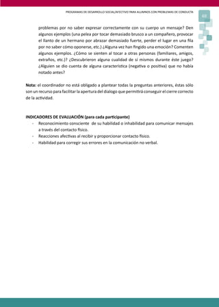 PROGRAMAS DE DESARROLLO SOCIAL/AFECTIVO PARA ALUMNOS CON PROBLEMAS DE CONDUCTA
69
problemas por no saber expresar correctamente con su cuerpo un mensaje? Den
algunos ejemplos (una pelea por tocar demasiado brusco a un compañero, provocar
el llanto de un hermano por abrazar demasiado fuerte, perder el lugar en una ﬁla
por no saber cómo oponerse, etc.) ¿Alguna vez han ﬁngido una emoción? Comenten
algunos ejemplos. ¿Cómo se sienten al tocar a otras personas (familiares, amigos,
extraños, etc.)? ¿Descubrieron alguna cualidad de sí mismos durante éste juego?
¿Alguien se dio cuenta de alguna caracterís�ca (nega�va o posi�va) que no había
notado antes?
Nota: el coordinador no está obligado a plantear todas la preguntas anteriores, éstas sólo
son un recurso para facilitar la apertura del dialogo que permi�rá conseguir el cierre correcto
de la ac�vidad.
INDICADORES DE EVALUACIÓN (para cada par�cipante)
- Reconocimiento consciente de su habilidad o inhabilidad para comunicar mensajes
a través del contacto �sico.
- Reacciones afec�vas al recibir y proporcionar contacto �sico.
- Habilidad para corregir sus errores en la comunicación no verbal.
 