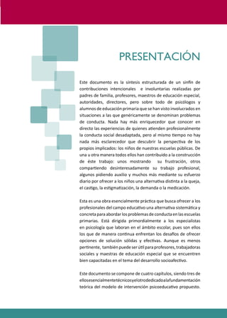 PROGRAMAS DE DESARROLLO SOCIAL/AFECTIVO PARA ALUMNOS CON PROBLEMAS DE CONDUCTA
7
PRESENTACIÓN
Este documento es la síntesis estructurada de un sin�n de
contribuciones intencionales e involuntarias realizadas por
padres de familia, profesores, maestros de educación especial,
autoridades, directores, pero sobre todo de psicólogos y
alumnos de educación primaria que se han visto involucrados en
situaciones a las que genéricamente se denominan problemas
de conducta. Nada hay más enriquecedor que conocer en
directo las experiencias de quienes a�enden profesionalmente
la conducta social desadaptada, pero al mismo �empo no hay
nada más esclarecedor que descubrir la perspec�va de los
propios implicados: los niños de nuestras escuelas públicas. De
una u otra manera todos ellos han contribuido a la construcción
de éste trabajo: unos mostrando su frustración, otros
compar�endo desinteresadamente su trabajo profesional,
algunos pidiendo auxilio y muchos más mediante su esfuerzo
diario por ofrecer a los niños una alterna�va dis�nta a la queja,
el cas�go, la es�gma�zación, la demanda o la medicación.
Esta es una obra esencialmente prác�ca que busca ofrecer a los
profesionales del campo educa�vo una alterna�va sistemá�ca y
concretaparaabordarlosproblemasdeconductaenlasescuelas
primarias. Está dirigida primordialmente a los especialistas
en psicología que laboran en el ámbito escolar, pues son ellos
los que de manera con�nua enfrentan los desa�os de ofrecer
opciones de solución sólidas y efec�vas. Aunque es menos
per�nente, tambiénpuedeserú�lparaprofesores,trabajadoras
sociales y maestras de educación especial que se encuentren
bien capacitadas en el tema del desarrollo socioafec�vo.
Este documento se compone de cuatro capítulos, siendo tres de
ellosesencialmentetécnicosyelotrodedicadoalafundamentación
teórica del modelo de intervención psicoeduca�vo propuesto.
 
