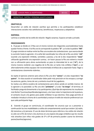 PROGRAMAS DE DESARROLLO SOCIAL/AFECTIVO PARA ALUMNOS CON PROBLEMAS DE CONDUCTA
70
OBJETIVO (S)
Desarrollar un es�lo de relación aser�vo que permita a los par�cipantes establecer
interacciones sociales más sa�sfactorias, beneﬁciosas, respetuosas y adapta�vas
MATERIAL
Laminas o carteles de los es�lo de relación. Regalo sorpresa. Espacio cerrado y privado.
PROCEDIMIENTO
1. El grupo se divide en 2 ﬁlas con el mismo número de integrantes acomodándose hasta
quedar frente a frente. A la ﬁla uno le corresponde la palabra “SI” y a la dos la palabra “NO”.
El juego consiste en realizar entre las ﬁlas una escalera de contestaciones que avanza desde
la sumisión hasta la agresión. A la señal del coordinador los niños de la ﬁla uno dirán “siiii”
(usando una expresión inhibida, some�da y pasiva), y los de la dos responderán “nooo”
u�lizando igualmente una expresión sumisa; sin hacer pausas la ﬁla uno volverá a insis�r
con su aﬁrmación pero ahora aumentando un poco la intensidad de la voz (“sii”), de la
misma manera recibirán una nega�va de la ﬁla dos un tanto más enfá�ca (“noo”), y así
alternadamente ambos equipos irán incrementado el énfasis de su expresión hasta llegar a
contestaciones claramente violentas.
Se repite el ejercicio anterior pero ahora la ﬁla uno dirá “vamos” y la dos responderá “no
quiero”. En ésta ocasión el coordinador debe pedir más precisión en los ensayos y corregir
las posturas, gestos, tonos de voz y contacto visual de los jugadores.
Se realiza una úl�ma escalera de contestaciones pero ahora yendo en sen�do inverso: de
la agresión a la pasividad. La ﬁla uno dirá “préstame” y la dos “no tengo”. Al terminar, el
facilitador pregunta brevemente a los par�cipantes ¿Qué �po de expresiones les resultaron
más fáciles? (sumisas/equilibradas/agresivas), y les hace notar la importancia de la postura,
el contacto visual y los gestos para poder enfa�zar lo que decimos. Éste juego permite al
mediador introducir al tema de la aser�vidad y evaluar el es�lo de relación preferencial con
que cada par�cipante llega.
2. Estando el grupo en semicírculo, el coordinador les anuncia que va a presentar a
con�nuación las tres modalidades o es�los de comportamiento social que existen: (a) ratón,
(b) monstruo y (c) persona. El uso de éstos términos para referirse a los es�los de relación
es sólo con el ﬁn de incluir a los alumnos en una especie de juego simbólico que les resulte
más atrac�vo (con niños más grades de 5º o 6º de primaria pueden usarse los términos
pasivo/aser�vo/agresivo).
1.12 JUEGOS PARA LA ASERTIVIDAD 60 min. 6-8 años.
MONSTRUO , RATÓN Y PERSONA (ASERTIVIDAD1)
 