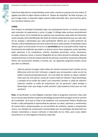 PROGRAMAS DE DESARROLLO SOCIAL/AFECTIVO PARA ALUMNOS CON PROBLEMAS DE CONDUCTA
74
Cada frase debe decirse comportándose como ratón, monstruo y persona (en ése orden). El
jugador que falle en algún intento recibirá un “ataque de cosquillas” de todo el grupo, y el
que lo haga mejor, un pequeño regalo sorpresa (lápiz decorado, libro para iluminar, goma
con caricatura impresa, etc.).
CIERRE
Para ﬁnalizar la ac�vidad el facilitador pide a los par�cipantes formar un círculo y sentarse
para comentar las experiencias y cerrar el juego. El diálogo debe centrase esencialmente
en cuatro temas: (1) la claridad de los aspectos que caracterizan cada es�lo de interacción
social revisado, (2) la iden�ﬁcación del es�lo de relación preponderante que usa cada niño,
(3) las ventajas y desventajas que cada par�cipante ob�ene por su es�lo par�cular de
relación, y (4) la habilidad para acercarse al dominio de un es�lo aser�vo. El facilitador estará
atento a guiar la conversación en torno a la aser�vidad para lo cual podrá u�lizar todas las
herramientas de mediación que estén a su alcance como: hacer preguntas, poner ejemplos,
pedir opiniones a los compañeros, solicitar anécdotas personales, actuar situaciones,
modelar conductas, tomar y mostrar fotogra�as de los niños durante la ac�vidad, adecuar
cues�onamientos al nivel de comprensión de los alumnos, esceniﬁcar situaciones u�lizando
�teres, dar conclusiones verbales o escritas, etc. Las siguientes preguntas pueden usarse
para abrir la reﬂexión:
- ¿Qué les pareció el juego? ¿Qué es�los de relación revisamos hoy? ¿Cuáles son las
diferencias entre los tres? ¿Conocen a alguien que corresponda a cada uno de los
es�los? (monstruo/ratón/persona)?. ¿En cuál es�lo de relación se ubican ustedes?
¿Para qué nos sirve darnos cuenta de nuestro es�lo de relación? ¿Qué desventajas
y ventajas les ha traído ése es�lo? ¿Les convendría cambiar su es�lo de relación?
¿Quieren cambiar su es�lo de relacionarse con las personas? ¿Qué ventajas y
desventajas creen que tenga el es�lo aser�vo? ¿Qué podemos hacer para ser más
aser�vos?
Nota: el coordinador no está obligado a plantear todas la preguntas anteriores, éstas sólo
son un recurso para facilitar la apertura del diálogo que permi�rá conseguir el cierre correcto
de la ac�vidad; de lo que se trata es de establecer una conversación ﬂuida y ﬂexible que
brinde a cada par�cipante la oportunidad de expresar sus ideas, opiniones y sen�mientos
de manera libre y despreocupada, en una atmósfera de conﬁanza, respeto y comprensión
mutua. Los métodos de conversación recomendados por los psicólogos del desarrollo son
siempre sistemá�cos y buscan es�mular el desarrollo de los niños, pero nunca deben
conver�rse en un interrogatorio mecánico y aburrido.
 
