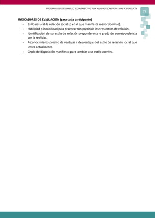 PROGRAMAS DE DESARROLLO SOCIAL/AFECTIVO PARA ALUMNOS CON PROBLEMAS DE CONDUCTA
75
INDICADORES DE EVALUACIÓN (para cada par�cipante)
- Es�lo natural de relación social (o en el que maniﬁesta mayor dominio).
- Habilidad o inhabilidad para prac�car con precisión los tres es�los de relación.
- Iden�ﬁcación de su es�lo de relación preponderante y grado de correspondencia
con la realidad.
- Reconocimiento preciso de ventajas y desventajas del es�lo de relación social que
u�liza actualmente.
- Grado de disposición maniﬁesto para cambiar a un es�lo aser�vo.
 
