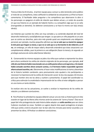 PROGRAMAS DE DESARROLLO SOCIAL/AFECTIVO PARA ALUMNOS CON PROBLEMAS DE CONDUCTA
78
Transcurridos los 8 minutos, el primer equipo pasa a actuar su obra teniendo como público
al resto de sus compañeros, éstos caliﬁcarán la calidad de las actuaciones y al ﬁnal se hacen
comentarios. El facilitador debe preguntar a los compañeros que observaron la obra si
los personajes se apegaron al es�lo de relación que debían actuar, y si están de acuerdo
en que esa historia es un ejemplo de haberle hecho a su compañero algo que no se valía
(transgredido un derecho). Se ob�enen conclusiones y se hace lo mismo con la(s) otra(s)
obra(s).
Las historias que cuentan los niños son muy variadas y su contenido depende del nivel de
desarrollo intelectual y social/afec�vo que tengan. Lo que para un niño pequeño es un acto
que va contra sus derechos, para otro más grande quizá sea simplemente una obligación
personal; por ejemplo, muchos pequeños aﬁrman que no se vale que su mamá les apague
la tele para que hagan su tarea, o que no se vale que a su hermanito le den biberón y a él
no, sin embargo, un niño de mayor edad y desarrollo entenderá que éstas situaciones son
completamente válidas, pues la primera es una obligación (hacer la tarea) y la segunda un
privilegio exclusivo de cierta edad (tomar biberón).
3. Conservando los mismos equipos se pide a los niños que vuelvan a representar las obras
pero ahora cambiarán los es�los de relación originales de los personajes, por ejemplo, si el
niño de una historia había reaccionado con un es�lo pasivo ahora será agresivo, si la mamá
había actuado aser�va ahora actuará sumisa, si el hermano había respondido agresivo
ahora actuará aser�vo, etc. Obviamente al hacer estas modiﬁcaciones la trama y desenlace
de la historia también cambiarán, pero precisamente esto ayudará a los par�cipantes a
reconocer la importancia de los es�los de interacción social. Se da a los equipos 10 minutos
para que monten otra vez las obras y vuelven a presentarlas. El papel del coordinador es
crí�co para es�mular la crea�vidad e improvisación de los niños al estar obligados a pensar
en una trama un tanto dis�nta.
Se evalúan otra vez las actuaciones, se vuelve a analizar la importancia de los es�los de
relación y se ob�enen conclusiones.
4. Para ﬁnalizar la ac�vidad los equipos deberán actuar una vez más su historia pero en ésta
ocasión en lugar de los �teres ellos mismos serán los actores de “carne y hueso”. Ésta vez el
papel del niño protagonista de cada historia debe adoptar un es�lo aser�vo para ver cómo
hubieran resultado las cosas. También se sugiere dejarle éste papel protagónico al propio
niño que contó y vivió la situación real. Se dan sólo tres minutos para tomar acuerdos y se
presentan las obras. Al ﬁnalizar se ob�enen conclusiones.
 