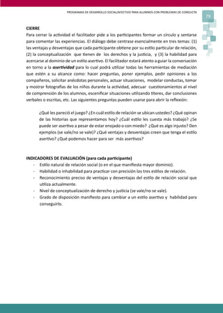 PROGRAMAS DE DESARROLLO SOCIAL/AFECTIVO PARA ALUMNOS CON PROBLEMAS DE CONDUCTA
79
CIERRE
Para cerrar la ac�vidad el facilitador pide a los par�cipantes formar un círculo y sentarse
para comentar las experiencias. El diálogo debe centrase esencialmente en tres temas: (1)
las ventajas y desventajas que cada par�cipante ob�ene por su es�lo par�cular de relación,
(2) la conceptualización que �enen de los derechos y la jus�cia, y (3) la habilidad para
acercarse al dominio de un es�lo aser�vo. El facilitador estará atento a guiar la conversación
en torno a la aser�vidad para lo cual podrá u�lizar todas las herramientas de mediación
que estén a su alcance como: hacer preguntas, poner ejemplos, pedir opiniones a los
compañeros, solicitar anécdotas personales, actuar situaciones, modelar conductas, tomar
y mostrar fotogra�as de los niños durante la ac�vidad, adecuar cues�onamientos al nivel
de comprensión de los alumnos, esceniﬁcar situaciones u�lizando �teres, dar conclusiones
verbales o escritas, etc. Las siguientes preguntas pueden usarse para abrir la reﬂexión:
¿Qué les pareció el juego? ¿En cuál es�lo de relación se ubican ustedes? ¿Qué opinan
de las historias que representamos hoy? ¿Cuál es�lo les cuesta más trabajo? ¿Se
puede ser aser�vo a pesar de estar enojado o con miedo? ¿Qué es algo injusto? Den
ejemplos (se vale/no se vale)? ¿Qué ventajas y desventajas creen que tenga el es�lo
aser�vo? ¿Qué podemos hacer para ser más aser�vos?
INDICADORES DE EVALUACIÓN (para cada par�cipante)
- Es�lo natural de relación social (o en el que maniﬁesta mayor dominio).
- Habilidad o inhabilidad para prac�car con precisión los tres es�los de relación.
- Reconocimiento preciso de ventajas y desventajas del es�lo de relación social que
u�liza actualmente.
- Nivel de conceptualización de derecho y jus�cia (se vale/no se vale).
- Grado de disposición maniﬁesto para cambiar a un es�lo aser�vo y habilidad para
conseguirlo.
 