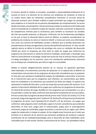 PROGRAMAS DE DESARROLLO SOCIAL/AFECTIVO PARA ALUMNOS CON PROBLEMAS DE CONDUCTA
8
El primero aborda lo rela�vo al concepto, causalidad y responsabilidad profesional de la
escuela en torno a la atención de los alumnos con problemas de conducta; se trata de
un análisis breve sobre los elementos socioafec�vos inherentes al currículo actual de
educación primaria, pero también enfa�za el papel primordial que juegan los psicólogos
para colaborar en la solución de los patrones desadaptados de comportamiento. Se asume
desde el principio una perspec�va interaccionista que explica la conducta social inadecuada
como el resultado de un ambiente incapaz de manejar, es�mular o promover la adquisición
de competencias mínimas para la convivencia, pero también se reconocen las variables
del niño que pueden potenciar su desajuste. Coherente con los fundamentos psicológicos
en los que se basa la educación básica actual en México, se propone conceptualizar los
problemas de conducta no como un trastorno infan�l y menos aún como una enfermedad,
sino como una carencia de habilidades sociales y afec�vas que es posible desarrollar con
procedimientos de base psicogene�sta (construc�vista/histórico/cultural). En éste sencillo
capítulo teórico se deﬁne la función del psicólogo más como un mediador del desarrollo
infan�l que como un terapeuta, por ésta razón en todos los juegos que conforman los
programas de intervención se u�liza los términos mediador, coordinador o facilitador para
referirse esencialmente al psicólogo. Desde éste punto de vista el ar�culo intenta jus�ﬁcar
el trabajo psicológico con los alumnos, como una contribución perfectamente coherente
con el enfoque por competencias que está en auge en la actualidad.
Debido al carácter obligatoriamente prác�co de un manual, los siguientes apartados
están dedicados a los elementos concretos de aplicación. En el capítulo dos se deﬁnen las
caracterís�cas estructurales de los programas de desarrollo socioafec�vo que se proponen
en ésta obra, por ejemplo la modalidad de trabajo, las habilidades a desarrollar, la duración
de la intervención para que los programas sean efec�vos, las caracterís�cas que deben
tener los mediadores y los elementos que con�enen las ﬁchas de trabajo. El capítulo tres
representa la médula de ésta obra, y como tal ocupa dos terceras partes del volumen. En él
aparece la descripción detallada de los juegos que conforman los programas de desarrollo.
Un total de 60 sesiones de juego, divididas en tres programas que corresponden a su vez a
tres periodos o niveles de edad, conforman ésta abundante compilación de recursos lúdicos.
Primero se describe el programa de desarrollo de primer nivel (“chicos”/6- 8 años/ 1º y 2º de
primaria)),luegoeldesegundonivel(“medianos”/8-10años/3ºy4ºdeprimaria)yﬁnalmente
el programas de tercer nivel (“grandes/10-12 años/5º y 6º de primaria). Los juegos que
conforman cada programa están clasiﬁcados según la función socioafec�va que pretenden
desarrollar, en éste caso: juegos para el autoconcepto, juegos para la autorregulación
emocional, juegos de aser�vidad, juegos de prác�ca y conciencia de las reglas y por úl�mo
juegos de cooperación o trabajo en equipo. Se han elegido estas funciones por el valor que
entrañan en la atención de los alumnos que presentan problemas de conducta; cualquier
contribución de los mediadores/psicólogos para el desarrollo de éstas habilidades serán
invaluables para la vida escolar, familiar y comunitaria de los chicos. Las ac�vidades lúdicas
 