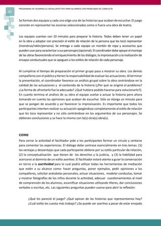 PROGRAMAS DE DESARROLLO SOCIAL/AFECTIVO PARA ALUMNOS CON PROBLEMAS DE CONDUCTA
82
Se forman dos equipos y cada uno elige una de las historias que acaban de escuchar. El juego
consiste en representar las escenas seleccionadas como si fuera una obra de teatro.
Los equipos cuentan con 10 minutos para preparar la historia. Todos deben tener un papel
en la obra y adoptar con precisión el es�lo de relación de la persona que les tocó representar
(monstruo/ratón/persona). Se entrega a cada equipo un montón de ropa y accesorios que
puedenusarparacaracterizarasuspersonajes(opcional).Elcoordinadordebeapoyarelmontaje
de las obras favoreciendo el enriquecimiento de los diálogos, la improvisación y la realización de
ensayos conductuales que se apeguen a los es�los de relación de cada personaje.
Al cumplirse el �empo de preparación el primer grupo pasa a mostrar su obra. Los demás
compañerossonelpúblicoy�enenlaresponsabilidad deevaluarlasactuaciones. Alterminar
la presentación, el coordinador favorece un análisis grupal sobre la obra centrándose en la
calidad de las actuaciones y el contenido de la historia (¿Por qué se originó el problema?
¿La forma de afrontarlo fue la adecuada? ¿Qué hubiera podido hacerse para solucionarlo?).
En cuanto termina el análisis de su obra el equipo vuelve a actuar la historia pero ahora
tomando en cuenta las opiniones que acaban de escuchar. Sólo se otorga un minuto para
que se pongan de acuerdo y así favorecer la improvisación. Es importante que todos los
par�cipantes intenten realizar su actuación apegándose completamente al es�lo de relación
que les toca representar y no sólo centrándose en los argumentos de sus personajes. Se
ob�enen conclusiones y se hace lo mismo con la(s) otra(s) obra(s).
CIERRE
Para cerrar la ac�vidad el facilitador pide a los par�cipantes formar un círculo y sentarse
para comentar las experiencias. El diálogo debe centrase esencialmente en tres temas: (1)
las ventajas y desventajas que cada par�cipante ob�ene por su es�lo par�cular de relación,
(2) la conceptualización que �enen de los derechos y la jus�cia, y (3) la habilidad para
acercarse al dominio de un es�lo aser�vo. El facilitador estará atento a guiar la conversación
en torno a la aser�vidad para lo cual podrá u�lizar todas las herramientas de mediación
que estén a su alcance como: hacer preguntas, poner ejemplos, pedir opiniones a los
compañeros, solicitar anécdotas personales, actuar situaciones, modelar conductas, tomar
y mostrar fotogra�as de los niños durante la ac�vidad, adecuar cues�onamientos al nivel
de comprensión de los alumnos, esceniﬁcar situaciones u�lizando �teres, dar conclusiones
verbales o escritas, etc. Las siguientes preguntas pueden usarse para abrir la reﬂexión:
¿Qué les pareció el juego? ¿Qué opinan de las historias que representamos hoy?
¿Cuál es�lo les cuesta más trabajo? ¿Se puede ser aser�vo a pesar de estar enojado
 