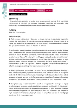 PROGRAMAS DE DESARROLLO SOCIAL/AFECTIVO PARA ALUMNOS CON PROBLEMAS DE CONDUCTA
84
OBJETIVO (S)
Desarrollar la comunicación no verbal como un componente esencial de la aser�vidad
(comprensión y expresión de mensajes corporales). Promover las habilidades para
comunicarse discretamente en situaciones donde es necesario hacerlo.
MATERIAL
Sillas. Gis. Cinta adhesiva.
PROCEDIMIENTO
1. Todo el grupo está sentado y dispuesto en círculo mientras el coordinador expone las
normas. Dos par�cipantes de manera voluntaria permanecerán de pié en el centro de la
rueda. Sólo debe haber la can�dad exacta de sillas: una para cada jugador excepto para los
dos que se encuentran al acecho en el centro de la rueda.
A con�nuación, los miembros del grupo intentan ponerse en contacto con otra persona
sólo a través de señales, gestos y miradas para intercambiar sus asientos. No se permiten
palabras ni lectura de labios. Cuando un par�cipante cree que otro acepta intercambiar
su si�o, intenta “hacerlo” lo más rápido posible, pues los jugadores del centro intentarán
sentarse en los asientos momentáneamente vacíos. Si a un par�cipante le ganan su lugar
entonces deberá esperar a compe�r por otro cuando ocurra un nuevo intercambio. El
facilitador debe ayudar a los jugadores a moderar sus gestos para pasar desapercibidos y a
adquirir estrategias para interpretar la comunicación no verbal.
Si la persona requerida no responde y el jugador ya ha abandonado su lugar, su asiento
debe ser ocupado por los jugadores que están de pié al centro del círculo. Si un jugador
tarda más de 2-3 minutos sin hacer un cambio de lugar perderá automá�camente, y cederá
su lugar a un jugador que esté de pie. Tampoco está permi�do hacer ﬁntas o simular salir de
su lugar para distraer a los “acechadores”. El grupo cuenta con 10-12 minutos para jugar.
2. Se repite el juego pero ahora se re�ran las sillas y en lugar de ellas se dibujan en el piso
círculos con gis o se colocan aros de plás�co (uno para cada par�cipante). En ésta ocasión
queda prohibido comunicarse con señales de manos y pies. La única comunicación válida
para intercambiar lugares es con la mirada y gestos de la cara. La persona que rompa ésta
regla pierde inmediatamente su lugar y lo cede a un compañero que esté de pie. El grupo
cuenta con 10-12 minutos para jugar.
1.15 JUEGOS PARA LA ASERTIVIDAD 45 min. 6-8 años.
MIRADAS QUE MATAN
 