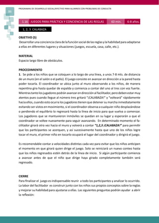 PROGRAMAS DE DESARROLLO SOCIAL/AFECTIVO PARA ALUMNOS CON PROBLEMAS DE CONDUCTA
86
OBJETIVO (S)
Desarrollarunaconcienciaclaradelafunciónsocialdelasreglasylahabilidadparaadaptarse
a ellas en diferentes lugares y situaciones (juegos, escuela, casa, calle, etc.).
MATERIAL
Espacio largo libre de obstáculos.
PROCEDIMIENTO
1. Se pide a los niños que se coloquen a lo largo de una línea, a unos 7-8 mts. de distancia
de un muro (en el salón o el pa�o). El juego consiste en avanzar en dirección a la pared hasta
poder tocarla. El coordinador se ubica junto al muro observando a los niños, de manera
repen�na gira hasta quedar de espalda y comienza a contar del uno al tres con voz fuerte.
Mientras tanto los jugadorespodrán avanzaren dirección al facilitador,pero deben estarmuy
atentos pues cuando llegue al número tres gritará “¡CALABAZA!” y “volteará” rápidamente
hacia ellos, cuando esto ocurra los jugadores �enen que detener su marcha inmediatamente
evitando ser vistos en movimiento, si el coordinador observa a cualquier niño desplazándose
o perdiendo el equilibrio lo regresará hasta la línea de inicio para que vuelva a comenzar.
Los jugadores que se mantuvieron inmóviles se quedan en su lugar y esperarán a que el
coordinador se voltee nuevamente para seguir avanzando. En determinado momento el fa-
cilitador girará otra vez hacia el muro y volverá a contar “1,2,3 ¡CALABAZA!” para permi�r
que los par�cipantes se acerquen, y así sucesivamente hasta que uno de los niños logre
tocar el muro, el primer niño en tocarlo ocupará el lugar del coordinador y dirigirá el juego.
Es recomendable contar a velocidades dis�ntas cada vez para evitar que los niños an�cipen
el momento en que girará quien dirige el juego. Solo se reiniciará un nuevo conteo hasta
que los niños regresados estén detrás de la línea de inicio. Si algún par�cipante comienza
a avanzar antes de que el niño que dirige haya girado completamente también será
regresado.
CIERRE
Para ﬁnalizar el juego es indispensable reunir a todo los par�cipantes y analizar lo ocurrido.
La labor del facilitador es construir junto con los niños sus propios conceptos sobre la reglas
y mejorar su habilidad para ajustarse a ellas. Las siguientes preguntas podrán ayudar a abrir
la reﬂexión:
1.16 JUEGOS PARA PRÁCTICA Y CONCIENCIA DE LAS REGLAS 60 min. 6-8 años.
1, 2, 3 CALABAZA
 