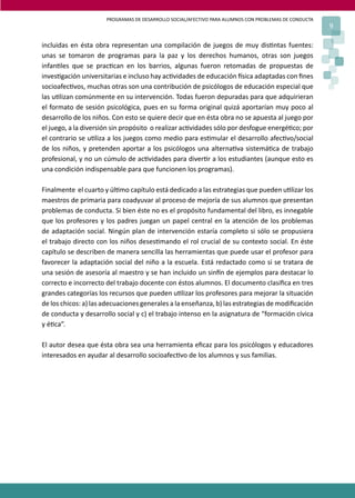 PROGRAMAS DE DESARROLLO SOCIAL/AFECTIVO PARA ALUMNOS CON PROBLEMAS DE CONDUCTA
9
incluidas en ésta obra representan una compilación de juegos de muy dis�ntas fuentes:
unas se tomaron de programas para la paz y los derechos humanos, otras son juegos
infan�les que se prac�can en los barrios, algunas fueron retomadas de propuestas de
inves�gación universitarias e incluso hay ac�vidades de educación �sica adaptadas con ﬁnes
socioafec�vos, muchas otras son una contribución de psicólogos de educación especial que
las u�lizan comúnmente en su intervención. Todas fueron depuradas para que adquirieran
el formato de sesión psicológica, pues en su forma original quizá aportarían muy poco al
desarrollo de los niños. Con esto se quiere decir que en ésta obra no se apuesta al juego por
el juego, a la diversión sin propósito o realizar ac�vidades sólo por desfogue energé�co; por
el contrario se u�liza a los juegos como medio para es�mular el desarrollo afec�vo/social
de los niños, y pretenden aportar a los psicólogos una alterna�va sistemá�ca de trabajo
profesional, y no un cúmulo de ac�vidades para diver�r a los estudiantes (aunque esto es
una condición indispensable para que funcionen los programas).
Finalmente el cuarto y úl�mo capítulo está dedicado a las estrategias que pueden u�lizar los
maestros de primaria para coadyuvar al proceso de mejoría de sus alumnos que presentan
problemas de conducta. Si bien éste no es el propósito fundamental del libro, es innegable
que los profesores y los padres juegan un papel central en la atención de los problemas
de adaptación social. Ningún plan de intervención estaría completo si sólo se propusiera
el trabajo directo con los niños deses�mando el rol crucial de su contexto social. En éste
capítulo se describen de manera sencilla las herramientas que puede usar el profesor para
favorecer la adaptación social del niño a la escuela. Está redactado como si se tratara de
una sesión de asesoría al maestro y se han incluido un sin�n de ejemplos para destacar lo
correcto e incorrecto del trabajo docente con éstos alumnos. El documento clasiﬁca en tres
grandes categorías los recursos que pueden u�lizar los profesores para mejorar la situación
de los chicos: a) las adecuaciones generales a la enseñanza, b) las estrategias de modiﬁcación
de conducta y desarrollo social y c) el trabajo intenso en la asignatura de “formación cívica
y é�ca”.
El autor desea que ésta obra sea una herramienta eﬁcaz para los psicólogos y educadores
interesados en ayudar al desarrollo socioafec�vo de los alumnos y sus familias.
 