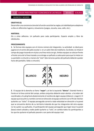 PROGRAMAS DE DESARROLLO SOCIAL/AFECTIVO PARA ALUMNOS CON PROBLEMAS DE CONDUCTA
91
OBJETIVO (S)
Desarrollar una conciencia clara de la función social de las reglas y la habilidad para adaptarse
a ellas en diferentes lugares y situaciones (juegos, escuela, casa, calle, etc.).
MATERIAL
Gis o cinta adhesiva. Un pañuelo para cada par�cipante. Espacio amplio y libre de
obstáculos.
PROCEDIMIENTO
1. Se forman dos equipos con el mismo número de integrantes. La ac�vidad es ideal para
jugarse en el centro del pa�o escolar o en un salón libre de mobiliario. Se divide a la mitad el
campo de juego trazando en el piso una línea recta con gis. Ambos equipos se colocan frente
a frente cerca de la línea trazada y se entrega un pañuelo a cada quien para que lo metan en
su pantalón o cinturón a manera de “cola” (dos terceras partes del pañuelo deberán quedar
fuera del pantalón, falda o cinturón).
2. El equipo de la derecha se llama “negro” y el de la izquierda “blanco”. Estando frente a
frente en la línea central del campo, ambos conjuntos deberán estar atentos a la orden del
coordinador, el cuál gritará aleatoriamente el nombre de algún equipo (¡blanco!, ¡negro!). El
equipo que escuche su nombre correrá en dirección al equipo contrario con el ﬁn de intentar
quitarles sus “colas”. El equipo perseguido correrá a toda velocidad en dirección a la pared
que se encuentra dentro de su territorio tratando de que los integrantes del otro equipo
no les quiten sus pañuelos. El par�cipante del equipo perseguido que logre tocar la pared
(base) estará salvado y nadie podrá quitarle su “cola”, en cambio todos los par�cipantes a
los que les quitaron el pañuelo pasarán a ser parte del equipo rival.
1.18 JUEGOS PARA PRÁCTICA Y CONCIENCIA DE LAS REGLAS 50 min. 6-8 años.
BLANCOS Y NEGROS
 