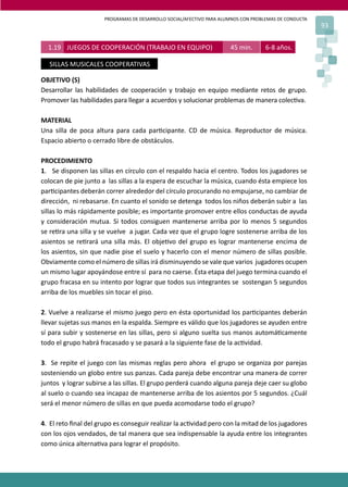 PROGRAMAS DE DESARROLLO SOCIAL/AFECTIVO PARA ALUMNOS CON PROBLEMAS DE CONDUCTA
93
OBJETIVO (S)
Desarrollar las habilidades de cooperación y trabajo en equipo mediante retos de grupo.
Promover las habilidades para llegar a acuerdos y solucionar problemas de manera colec�va.
MATERIAL
Una silla de poca altura para cada par�cipante. CD de música. Reproductor de música.
Espacio abierto o cerrado libre de obstáculos.
PROCEDIMIENTO
1. Se disponen las sillas en círculo con el respaldo hacia el centro. Todos los jugadores se
colocan de pie junto a las sillas a la espera de escuchar la música, cuando ésta empiece los
par�cipantes deberán correr alrededor del círculo procurando no empujarse, no cambiar de
dirección, ni rebasarse. En cuanto el sonido se detenga todos los niños deberán subir a las
sillas lo más rápidamente posible; es importante promover entre ellos conductas de ayuda
y consideración mutua. Si todos consiguen mantenerse arriba por lo menos 5 segundos
se re�ra una silla y se vuelve a jugar. Cada vez que el grupo logre sostenerse arriba de los
asientos se re�rará una silla más. El obje�vo del grupo es lograr mantenerse encima de
los asientos, sin que nadie pise el suelo y hacerlo con el menor número de sillas posible.
Obviamente como el número de sillas irá disminuyendo se vale que varios jugadores ocupen
un mismo lugar apoyándose entre sí para no caerse. Ésta etapa del juego termina cuando el
grupo fracasa en su intento por lograr que todos sus integrantes se sostengan 5 segundos
arriba de los muebles sin tocar el piso.
2. Vuelve a realizarse el mismo juego pero en ésta oportunidad los par�cipantes deberán
llevar sujetas sus manos en la espalda. Siempre es válido que los jugadores se ayuden entre
sí para subir y sostenerse en las sillas, pero si alguno suelta sus manos automá�camente
todo el grupo habrá fracasado y se pasará a la siguiente fase de la ac�vidad.
3. Se repite el juego con las mismas reglas pero ahora el grupo se organiza por parejas
sosteniendo un globo entre sus panzas. Cada pareja debe encontrar una manera de correr
juntos y lograr subirse a las sillas. El grupo perderá cuando alguna pareja deje caer su globo
al suelo o cuando sea incapaz de mantenerse arriba de los asientos por 5 segundos. ¿Cuál
será el menor número de sillas en que pueda acomodarse todo el grupo?
4. El reto ﬁnal del grupo es conseguir realizar la ac�vidad pero con la mitad de los jugadores
con los ojos vendados, de tal manera que sea indispensable la ayuda entre los integrantes
como única alterna�va para lograr el propósito.
1.19 JUEGOS DE COOPERACIÓN (TRABAJO EN EQUIPO) 45 min. 6-8 años.
SILLAS MUSICALES COOPERATIVAS
 