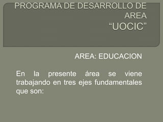 PROGRAMA DE DESARROLLO DE AREA“UOCIC”  AREA: EDUCACION  En la presente área se viene trabajando en tres ejes fundamentales que son: 