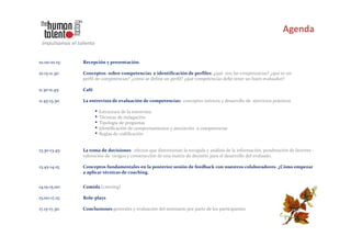 10.00-10.15:   Recepción y presentación.

10.15-11.30:   Conceptos sobre competencias e identificación de perfiles: ¿qué son las competencias? ¿qué es un
               perfil de competencias? ¿cómo se define un perfil? ¿qué competencias debe tener un buen evaluador?

11.30-11.45:   Café

11.45-13.30:   La entrevista de evaluación de competencias: conceptos teóricos y desarrollo de ejercicios prácticos

                      • Estructura de la entrevista
                      • Técnicas de indagación
                      • Tipología de preguntas
                      • Identificación de comportamientos y asociación   a competencias
                      • Reglas de codificación

13.30-13.45:   La toma de decisiones : efectos que distorsionan la recogida y análisis de la información, ponderación de factores -
               valoración de riesgos y construcción de una matriz de decisión para el desarrollo del evaluado.

13.45-14.15:   Conceptos fundamentales en la posterior sesión de feedback con nuestros colaboradores. ¿Cómo empezar
               a aplicar técnicas de coaching.


14.15-15.00:   Comida (catering)

15.00-17.15:   Role-plays

17.15-17.30:   Conclusiones generales y evaluación del seminario por parte de los participantes.
 
