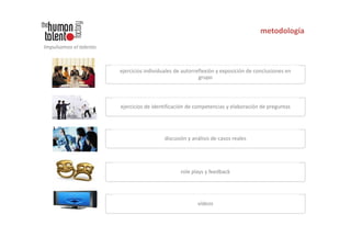 metodología
Impulsamos el talento



                        ejercicios individuales de autorreflexión y exposición de conclusiones en
                                                          grupo




                        ejercicios de identificación de competencias y elaboración de preguntas




                                           discusión y análisis de casos reales




                                                  role plays y feedback




                                                         vídeos
 
