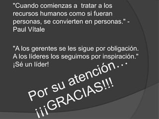 "Cuando comienzas a tratar a los
recursos humanos como si fueran
personas, se convierten en personas." -
Paul Vítale
"A los gerentes se les sigue por obligación.
A los líderes los seguimos por inspiración."
¡Sé un líder!
 