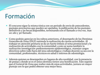 Formación
 El concurso sigue la misma tónica con un periodo de envío de antecedentes,
  puntajes provisorios que pueden ser apelados, la publicación de los puntajes
  definitivos y las becas disponibles, terminando con el llamado a viva voz, mas
  un 2do y 3er llamado.

 Como podrán apreciar en los rubros anteriores, el desempeño de los Dentistas
  Generales de Zona (DGZ) estimula la realización de ciertas actividades. Al
  trabajar en atención primaria se da un fuerte énfasis al tema promocional y la
  realización de actividades con la comunidad; a esto se suma también la
  realización investigación preferentemente epidemiológica, manejar cargos
  directivos sobre todo fuera del área odontológica y trabajo docente ya sea con la
  comunidad, profesionales, técnicos en salud e internos de odontología.

 Además quienes se desempeñen en lugares de alta ruralidad, con la presencia
  de postas y donde se es el único dentista tienen una bonificación. Esto supone
  que el General de Zona que realice más de estas actividades, juntara un mayor
  puntaje con lo que podrá obtener una mejor beca.
 