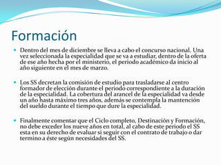 Formación
 Dentro del mes de diciembre se lleva a cabo el concurso nacional. Una
  vez seleccionada la especialidad que se va a estudiar, dentro de la oferta
  de ese año hecha por el ministerio, el periodo académico da inicio al
  año siguiente en el mes de marzo.

 Los SS decretan la comisión de estudio para trasladarse al centro
  formador de elección durante el periodo correspondiente a la duración
  de la especialidad. La cobertura del arancel de la especialidad va desde
  un año hasta máximo tres años, además se contempla la mantención
  del sueldo durante el tiempo que dure la especialidad.

 Finalmente comentar que el Ciclo completo, Destinación y Formación,
  no debe exceder los nueve años en total, al cabo de este periodo el SS
  esta en su derecho de evaluar si seguir con el contrato de trabajo o dar
  termino a éste según necesidades del SS.
 