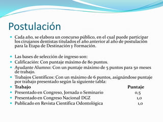 Postulación
 Cada año, se elabora un concurso público, en el cual puede participar
    los cirujanos dentistas titulados el año anterior al año de postulación
    para la Etapa de Destinación y Formación.

 Las bases de selección de ingreso son:
 Calificación: Con puntaje máximo de 80 puntos.
 Ayudante Alumno: Con un puntaje máximo de 5 puntos para 50 meses
    de trabajo.
   Trabajos Científicos: Con un máximo de 6 puntos, asignándose puntaje
    por trabajo presentado según la siguiente tabla:
   Trabajo                                                 Puntaje
   Presentado en Congreso, Jornada o Seminario                0,5
   Presentado en Congreso Nacional DGZ                         1,0
   Publicado en Revista Científica Odontológica                 1,0
 