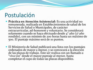 Postulación
 Práctica en Atención Asistencial: Es una actividad no
  remunerada, realizada en Establecimientos de salud de los
  Servicios de Salud o Municipales, de carácter
  extracurricular, ad-honorem y voluntario. Se considerará
  solamente cuando se haya efectuado desde 4° año (3º año
  rendido), con un mínimo de 200 horas hasta un máximo de
  500. El puntaje máximo será de 10 puntos.

 El Ministerio de Salud publicará una lista con los puntajes
  ordenados de mayor a menor, y se convocará a la elección
  de las plazas de trabajo. Éste ser realiza con un llamado a
  “viva voz” desde el mayor puntaje al menor, hasta
  completar el cupo de todas las plazas disponibles.
 