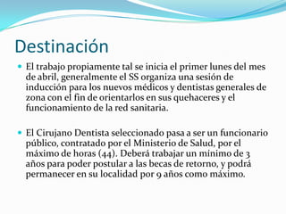 Destinación
 El trabajo propiamente tal se inicia el primer lunes del mes
  de abril, generalmente el SS organiza una sesión de
  inducción para los nuevos médicos y dentistas generales de
  zona con el fin de orientarlos en sus quehaceres y el
  funcionamiento de la red sanitaria.

 El Cirujano Dentista seleccionado pasa a ser un funcionario
  público, contratado por el Ministerio de Salud, por el
  máximo de horas (44). Deberá trabajar un mínimo de 3
  años para poder postular a las becas de retorno, y podrá
  permanecer en su localidad por 9 años como máximo.
 