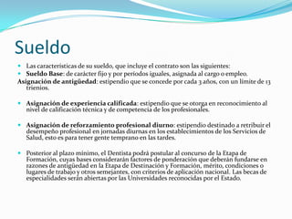 Sueldo
 Las características de su sueldo, que incluye el contrato son las siguientes:
 Sueldo Base: de carácter fijo y por períodos iguales, asignada al cargo o empleo.
Asignación de antigüedad: estipendio que se concede por cada 3 años, con un límite de 13
   trienios.

 Asignación de experiencia calificada: estipendio que se otorga en reconocimiento al
  nivel de calificación técnica y de competencia de los profesionales.

 Asignación de reforzamiento profesional diurno: estipendio destinado a retribuir el
  desempeño profesional en jornadas diurnas en los establecimientos de los Servicios de
  Salud, esto es para tener gente temprano en las tardes.

 Posterior al plazo mínimo, el Dentista podrá postular al concurso de la Etapa de
  Formación, cuyas bases considerarán factores de ponderación que deberán fundarse en
  razones de antigüedad en la Etapa de Destinación y Formación, mérito, condiciones o
  lugares de trabajo y otros semejantes, con criterios de aplicación nacional. Las becas de
  especialidades serán abiertas por las Universidades reconocidas por el Estado.
 
