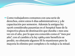  Como trabajadores contamos con una serie de
 derechos, entre estos 6 días administrativos y 3 de
 capacitación por semestre. Además la antigua ley
 15076 consideraba pasantías en el hospital base de la
 respectiva plaza de destinación que duraba 1 mes una
 vez en el año, por lo que era conocido como el “mes por
 año”, con el cambio a la ley 19664 este beneficio se
 perdió, no obstante algunos SS lo mantienen pero la
 mayoría lo elimino por completo o lo redujo a la mitad.
 