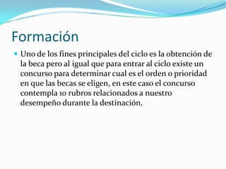 Formación
 Uno de los fines principales del ciclo es la obtención de
  la beca pero al igual que para entrar al ciclo existe un
  concurso para determinar cual es el orden o prioridad
  en que las becas se eligen, en este caso el concurso
  contempla 10 rubros relacionados a nuestro
  desempeño durante la destinación,
 