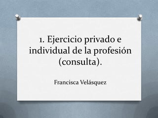 1. Ejercicio privado e
individual de la profesión
        (consulta).

      Francisca Velásquez
 
