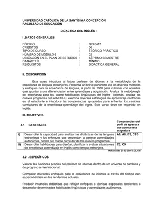 UNIVERSIDAD CATÓLICA DE LA SANTÍSIMA CONCEPCIÓN
      FACULTAD DE EDUCACIÓN

                                   DIDACTICA DEL INGLÉS I

      I .DATOS GENERALES

      CÓDIGO                                     :       DID 0412
      CRÉDITOS                                   :       06
      TIPO DE CURSO                              :       TEÓRICO PRÁCTICO
      NÚMERO DE MÓDULOS                          :       02
      UBICACIÓN EN EL PLAN DE ESTUDIOS           :       SÉPTIMO SEMESTRE
      CARÁCTER                                   :       MÍNIMO
      REQUISITOS                                 :       DIDÁCTICA GENERAL


      II. DESCRIPCIÓN

              Este curso introduce al futuro profesor de idiomas a la metodología de la
      enseñanza de lenguas extranjeras. Presenta un breve panorama de los diversos métodos
      y enfoques para la enseñanza de lenguas, a partir de 1880 para culminar con aquellos
      que apuntan a una diferenciación entre aprendizaje y adquisición. Analiza la metodología
      de enseñanza para las cuatro habilidades lingüísticas del inglés Además, analiza los
      nuevos programas del MINEDUC, examina diversas estrategias de aprendizaje centradas
      en el estudiante e introduce las competencias apropiadas para enfrentar los cambios
      curriculares de la enseñanza-aprendizaje del inglés. Este curso debe ser impartido en
      inglés.

      III. OBJETIVOS

                                                                                Competencias del
     3.1. GENERALES                                                             perfil de egreso a
                                                                                que apunta esta
                                                                                asignatura
i)     Desarrollar la capacidad para analizar las didácticas de las lenguas     A6, A8, B2, C10
       extranjeras y los enfoques que propendan a generar aprendizajes
       autónomos, dentro del marco curricular de los nuevos programas.
ii)    Desarrollar habilidades para diseñar, planificar y evaluar situaciones   C2, C9
       de enseñanza-aprendizaje en inglés como lengua extranjera.
                                                                        Actualizado 27-02-2008 CDL/cdl


      3.2 . ESPECÍFICOS

      Valorar las funciones propias del profesor de idiomas dentro de un universo de cambios y
      de progreso a nivel nacional.

      Comparar diferentes enfoques para la enseñanza de idiomas a través del tiempo con
      especial énfasis en las tendencias actuales.

      Producir instancias didácticas que reflejen enfoques o técnicas especiales tendientes a
      desarrollar determinadas habilidades lingüísticas y aprendizajes autónomos.
 