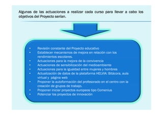 Algunas de las actuaciones a realizar cada curso para llevar a cabo los
                       serían.
objetivos del Proyecto serían.




      •   Revisión constante del Proyecto educativo
      •   Establecer mecanismos de mejora en relación con los
          rendimientos escolares.
      •   Actuaciones para la mejora de la convivencia
      •   Actuaciones de sensibilización del medioambiente
      •   Actuaciones para la igualdad entre mujeres y hombres
      •   Actualización de datos de la plataforma HELVIA: Bitácora, aula
          virtual y página web
      •   Proponer la autoformación del profesorado en el centro con la
          creación de grupos de trabajo.
      •   Proponer iniciar proyectos europeos tipo Comenius
      •   Potenciar los proyectos de innovación
 