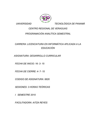 UNIVERSIDAD TECNOLÓGICA DE PANAMÁ
CENTRO REGIONAL DE VERAGUAS
PROGRAMACIÓN ANALÍTICA SEMESTRAL
CARRERA: LICENCIATURA EN INFORMÁTICA APLICADA A LA
EDUCACIÓN
ASIGNATURA: DESARROLLO CURRICULAR
FECHA DE INICIO: 16- 3- 15
FECHA DE CIERRE: 4- 7- 15
CODIGO DE ASIGNATURA: 8826
SESIONES: 3 HORAS TEÓRICAS
I SEMESTRE 2010
FACILITADORA: AITZA REYES
 