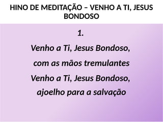 HINO DE MEDITAÇÃO – VENHO A TI, JESUS
BONDOSO
1.
Venho a Ti, Jesus Bondoso,
com as mãos tremulantes
Venho a Ti, Jesus Bondoso,
ajoelho para a salvação
 